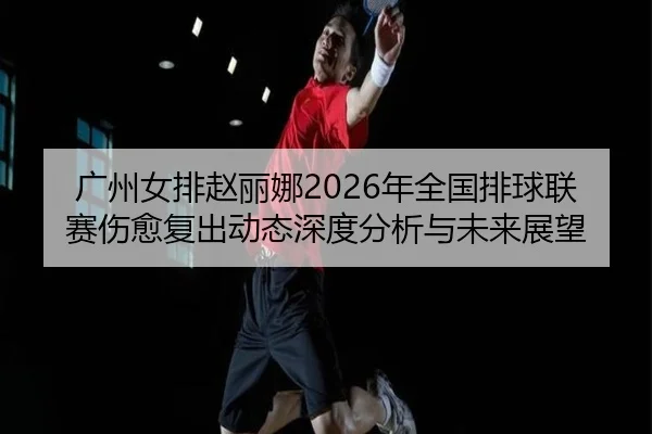 广州女排赵丽娜2026年全国排球联赛伤愈复出动态深度分析与未来展望
