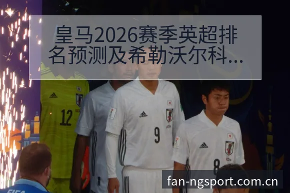 皇马2026赛季英超排名预测及希勒沃尔科特观点对比:阵容 - NG体育