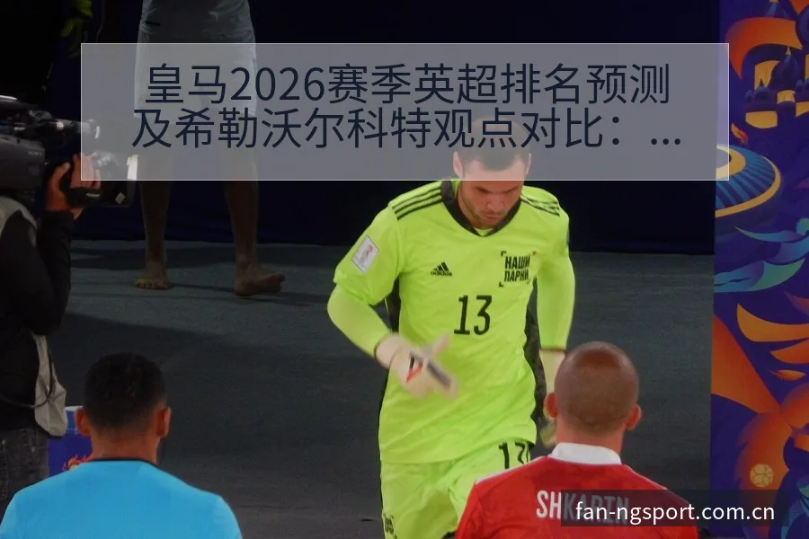 皇马2026赛季英超排名预测及希勒沃尔科特观点对比：阵容 - NG体育